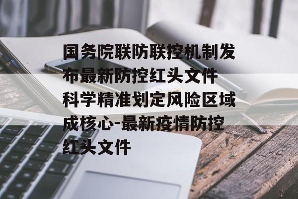 国务院联防联控机制发布最新防控红头文件 科学精准划定风险区域成核心-最新疫情防控红头文件