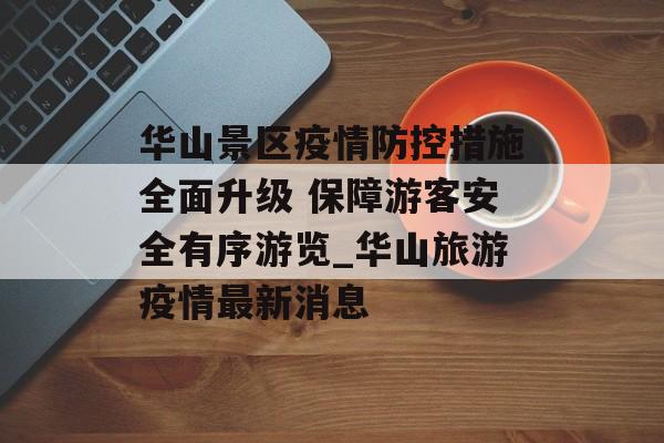 华山景区疫情防控措施全面升级 保障游客安全有序游览_华山旅游疫情最新消息