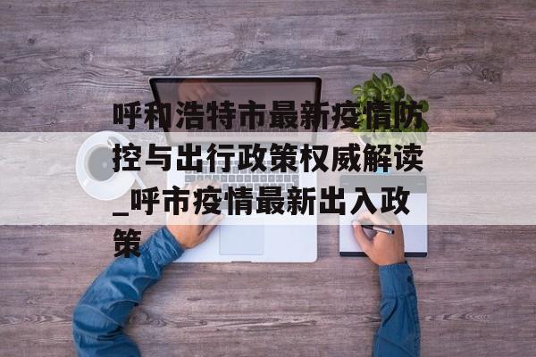呼和浩特市最新疫情防控与出行政策权威解读_呼市疫情最新出入政策