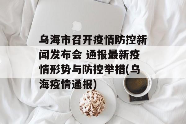 乌海市召开疫情防控新闻发布会 通报最新疫情形势与防控举措(乌海疫情通报) 乌海市召开疫情防控新闻发布会 通报最新疫情形势与防控举措(乌海疫情通报)